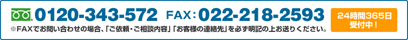 0120-343-572 FAX：022-218-2593 ※FAXでお問い合わせの場合、「ご依頼・ご相談内容」「お客様の連絡先」を必ず明記の上お送りください。24時間365日受付中！